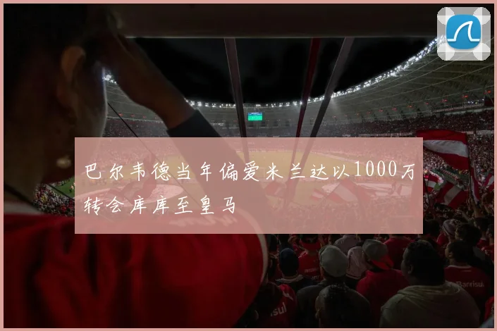巴尔韦德当年偏爱米兰达以1000万转会库库至皇马