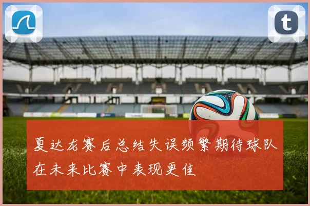 夏达龙赛后总结失误频繁期待球队在未来比赛中表现更佳