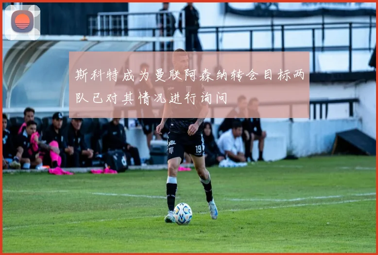 斯科特成为曼联阿森纳转会目标两队已对其情况进行询问
