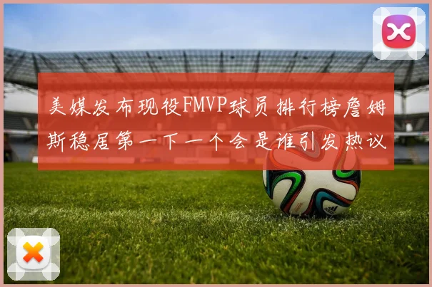 美媒发布现役FMVP球员排行榜詹姆斯稳居第一下一个会是谁引发热议