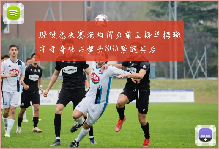 现役总决赛场均得分前五榜单揭晓字母哥独占鳌头SGA紧随其后