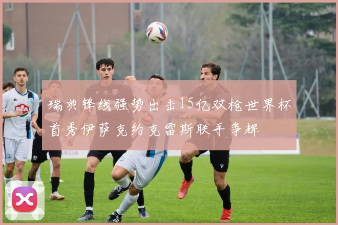 瑞典锋线强势出击15亿双枪世界杯首秀伊萨克约克雷斯联手争辉