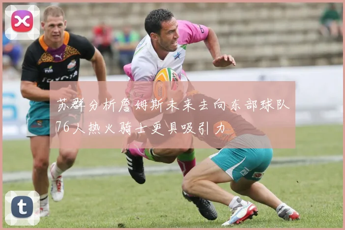 苏群分析詹姆斯未来去向东部球队76人热火骑士更具吸引力