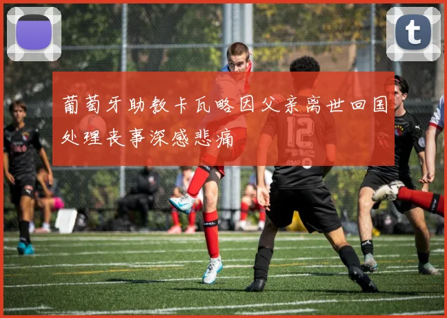 葡萄牙助教卡瓦略因父亲离世回国处理丧事深感悲痛