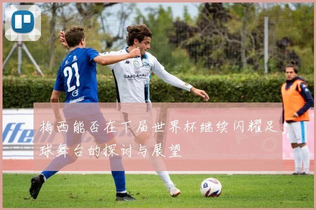 梅西能否在下届世界杯继续闪耀足球舞台的探讨与展望