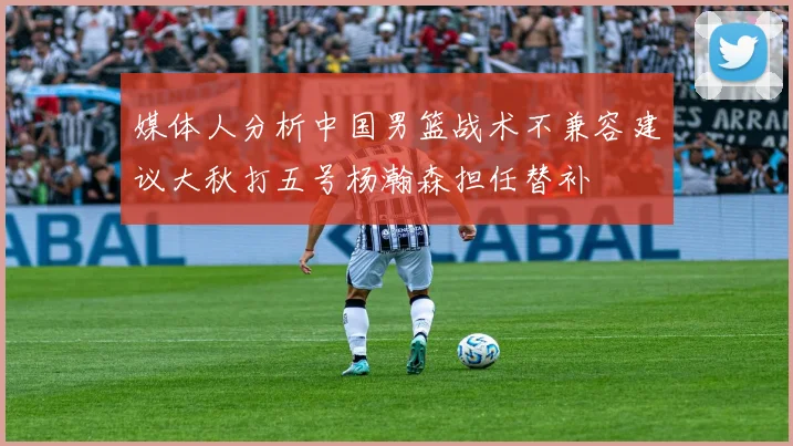 媒体人分析中国男篮战术不兼容建议大秋打五号杨瀚森担任替补