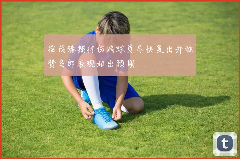 宿茂臻期待伤病球员尽快复出并称赞乌郎表现超出预期